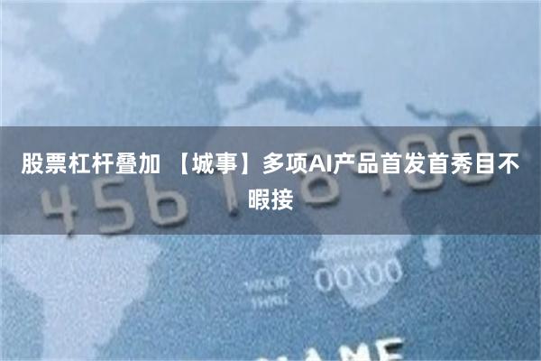 股票杠杆叠加 【城事】多项AI产品首发首秀目不暇接