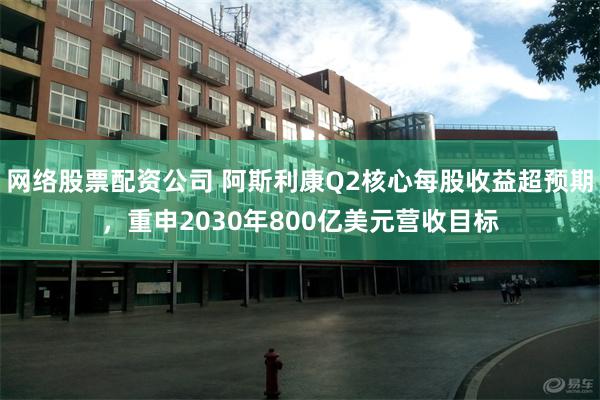 网络股票配资公司 阿斯利康Q2核心每股收益超预期，重申2030年800亿美元营收目标