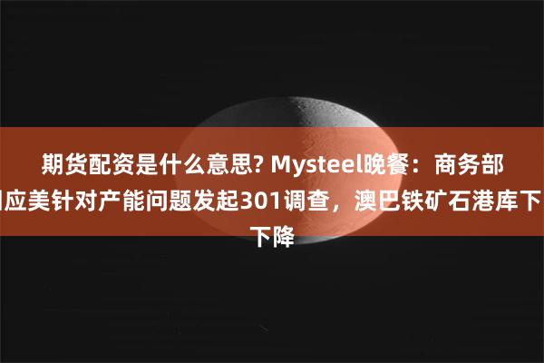 期货配资是什么意思? Mysteel晚餐：商务部回应美针对产能问题发起301调查，澳巴铁矿石港库下降