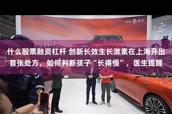 什么股票融资杠杆 创新长效生长激素在上海开出首张处方，如何判断孩子“长得慢”，医生提醒