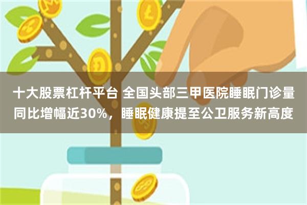 十大股票杠杆平台 全国头部三甲医院睡眠门诊量同比增幅近30%，睡眠健康提至公卫服务新高度