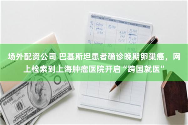场外配资公司 巴基斯坦患者确诊晚期卵巢癌，网上检索到上海肿瘤医院开启“跨国就医”