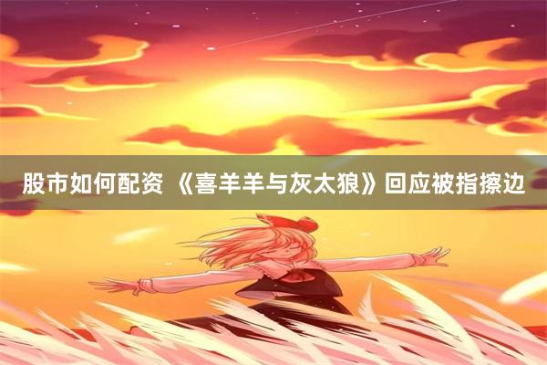 股市如何配资 《喜羊羊与灰太狼》回应被指擦边