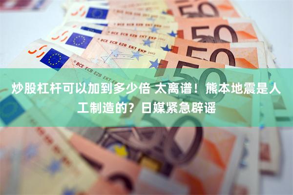 炒股杠杆可以加到多少倍 太离谱！熊本地震是人工制造的？日媒紧急辟谣