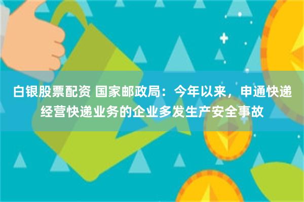 白银股票配资 国家邮政局：今年以来，申通快递经营快递业务的企业多发生产安全事故
