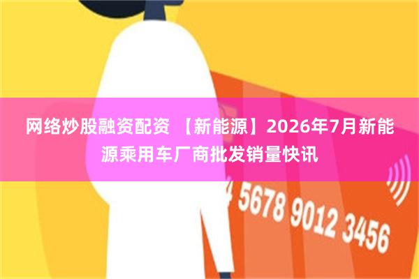 网络炒股融资配资 【新能源】2026年7月新能源乘用车厂商批发销量快讯