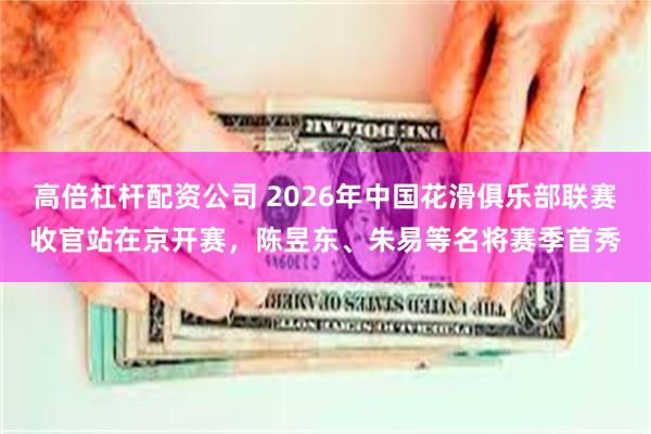 高倍杠杆配资公司 2026年中国花滑俱乐部联赛收官站在京开赛，陈昱东、朱易等名将赛季首秀