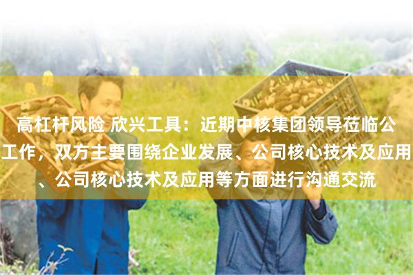 高杠杆风险 欣兴工具：近期中核集团领导莅临公司开展视察调研指导工作，双方主要围绕企业发展、公司核心技术及应用等方面进行沟通交流