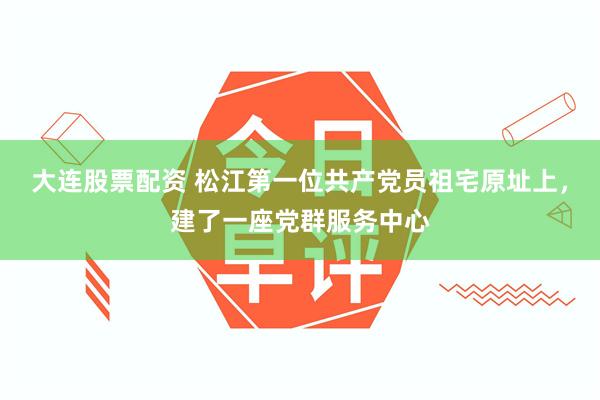 大连股票配资 松江第一位共产党员祖宅原址上，建了一座党群服务中心