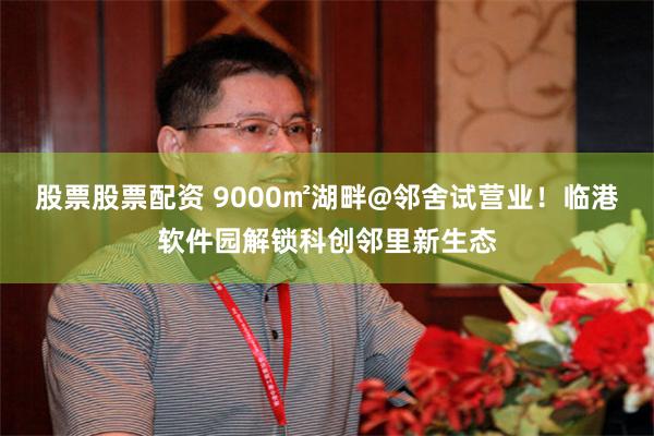 股票股票配资 9000㎡湖畔@邻舍试营业！临港软件园解锁科创邻里新生态