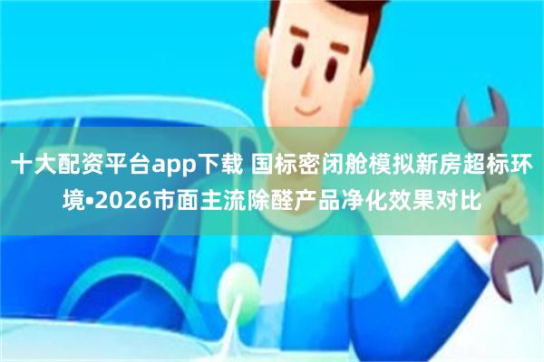 十大配资平台app下载 国标密闭舱模拟新房超标环境•2026市面主流除醛产品净化效果对比