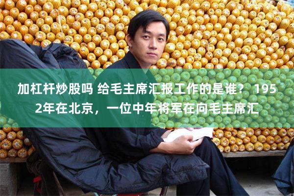 加杠杆炒股吗 给毛主席汇报工作的是谁？ 1952年在北京，一位中年将军在向毛主席汇