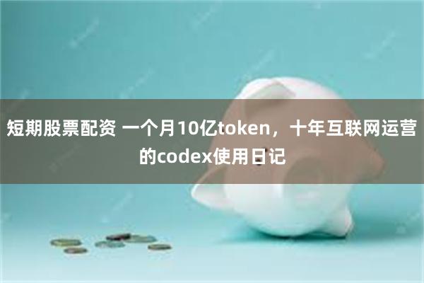 短期股票配资 一个月10亿token，十年互联网运营的codex使用日记