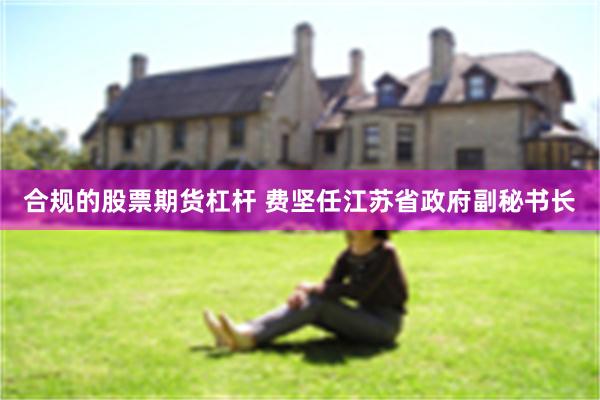 合规的股票期货杠杆 费坚任江苏省政府副秘书长