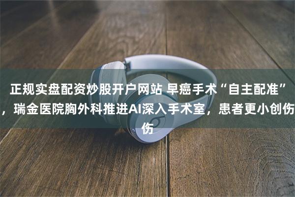 正规实盘配资炒股开户网站 早癌手术“自主配准”，瑞金医院胸外科推进AI深入手术室，患者更小创伤