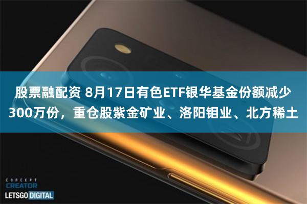 股票融配资 8月17日有色ETF银华基金份额减少300万份，重仓股紫金矿业、洛阳钼业、北方稀土