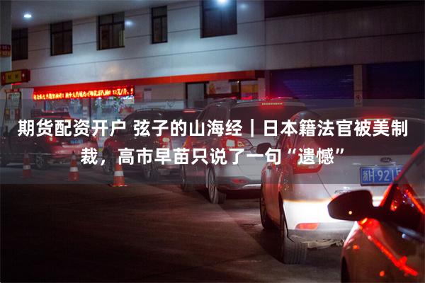 期货配资开户 弦子的山海经｜日本籍法官被美制裁，高市早苗只说了一句“遗憾”