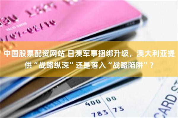 中国股票配资网站 日澳军事捆绑升级，澳大利亚提供“战略纵深”还是落入“战略陷阱”？