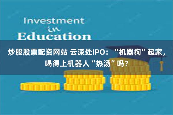炒股股票配资网站 云深处IPO:“机器狗”起家,喝得上机器人“热汤”吗?