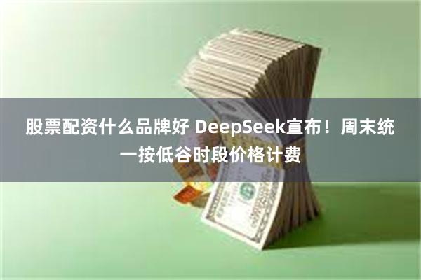 股票配资什么品牌好 DeepSeek宣布！周末统一按低谷时段价格计费