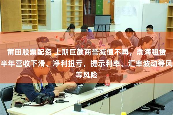莆田股票配资 上期巨额商誉减值不再,渤海租赁上半年营收下滑、净利扭亏,提示利率、汇率波动等风险