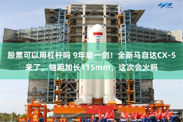 股票可以用杠杆吗 9年磨一剑！全新马自达CX-5来了，轴距加长115mm，这次会火吗