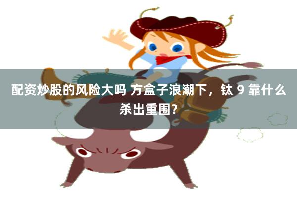 配资炒股的风险大吗 方盒子浪潮下，钛 9 靠什么杀出重围？
