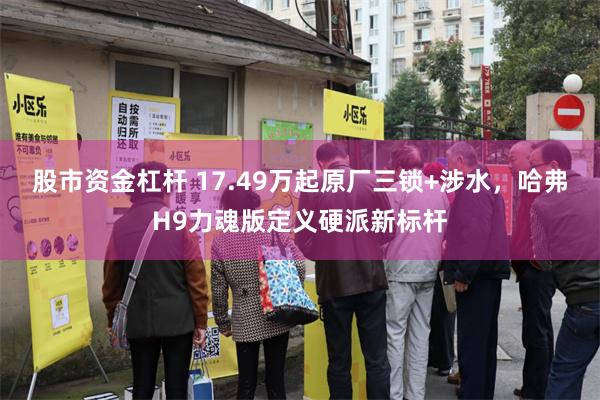 股市资金杠杆 17.49万起原厂三锁+涉水,哈弗H9力魂版定义硬派新标杆