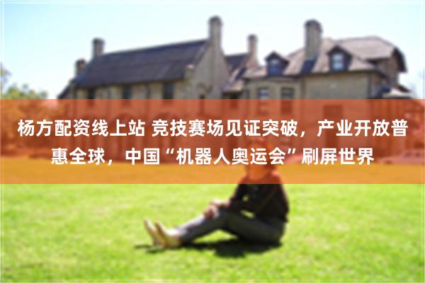 杨方配资线上站 竞技赛场见证突破，产业开放普惠全球，中国“机器人奥运会”刷屏世界