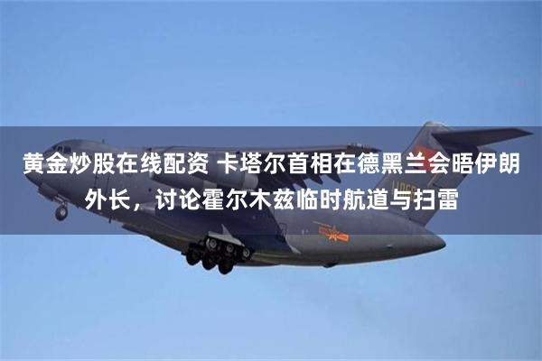 黄金炒股在线配资 卡塔尔首相在德黑兰会晤伊朗外长，讨论霍尔木兹临时航道与扫雷