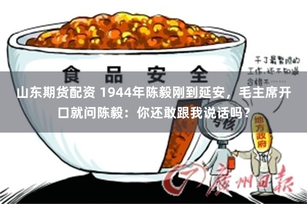 山东期货配资 1944年陈毅刚到延安，毛主席开口就问陈毅：你还敢跟我说话吗？