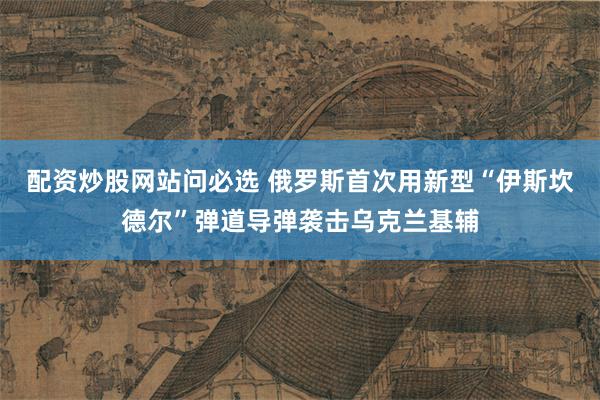 配资炒股网站问必选 俄罗斯首次用新型“伊斯坎德尔”弹道导弹袭击乌克兰基辅