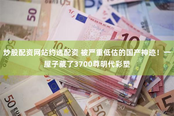 炒股配资网站约选配资 被严重低估的国产神迹！一屋子藏了3700尊明代彩塑