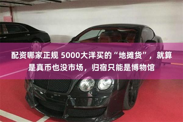 配资哪家正规 5000大洋买的“地摊货”，就算是真币也没市场，归宿只能是博物馆