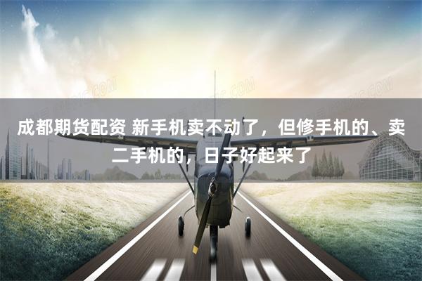 成都期货配资 新手机卖不动了，但修手机的、卖二手机的，日子好起来了