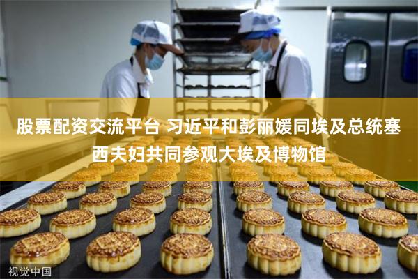 股票配资交流平台 习近平和彭丽媛同埃及总统塞西夫妇共同参观大埃及博物馆