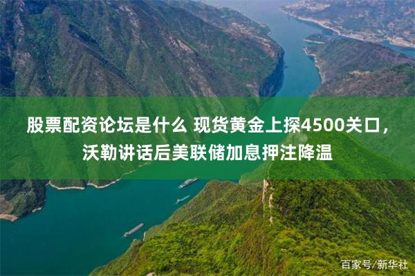 股票配资论坛是什么 现货黄金上探4500关口，沃勒讲话后美联储加息押注降温