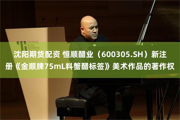 沈阳期货配资 恒顺醋业（600305.SH）新注册《金顺牌75mL料蟹醋标签》美术作品的著作权