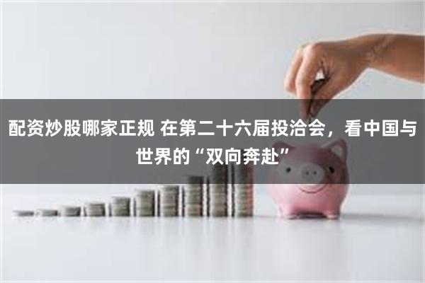 配资炒股哪家正规 在第二十六届投洽会，看中国与世界的“双向奔赴”