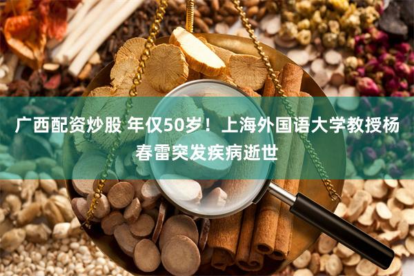 广西配资炒股 年仅50岁！上海外国语大学教授杨春雷突发疾病逝世
