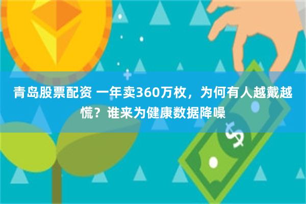 青岛股票配资 一年卖360万枚，为何有人越戴越慌？谁来为健康数据降噪