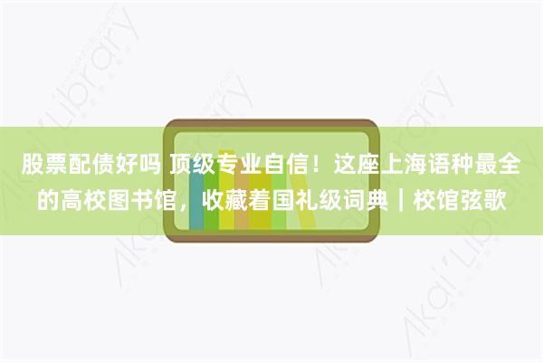 股票配债好吗 顶级专业自信!这座上海语种最全的高校图书馆,收藏着国礼级词典|校馆弦歌