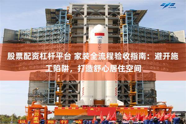 股票配资杠杆平台 家装全流程验收指南：避开施工陷阱，打造舒心居住空间