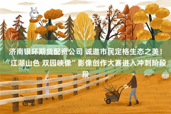 济南银环期货配资公司 诚邀市民定格生态之美！“江湖山色 双园映像”影像创作大赛进入冲刺阶段