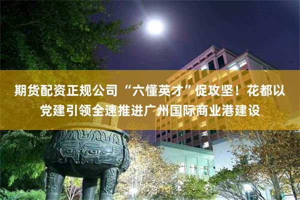 期货配资正规公司 “六懂英才”促攻坚！花都以党建引领全速推进广州国际商业港建设