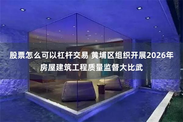 股票怎么可以杠杆交易 黄埔区组织开展2026年房屋建筑工程质量监督大比武