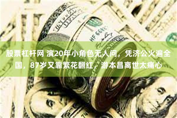 股票杠杆网 演20年小角色无人问，凭济公火遍全国，87岁又靠繁花翻红，游本昌离世太痛心