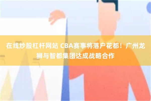 在线炒股杠杆网站 CBA赛事将落户花都！广州龙狮与智都集团达成战略合作