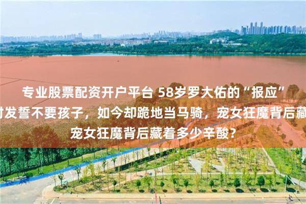 专业股票配资开户平台 58岁罗大佑的“报应”来了！年轻时发誓不要孩子，如今却跪地当马骑，宠女狂魔背后藏着多少辛酸？
