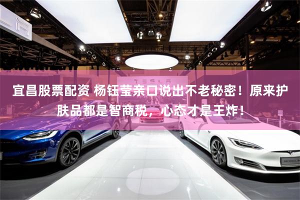 宜昌股票配资 杨钰莹亲口说出不老秘密！原来护肤品都是智商税，心态才是王炸！